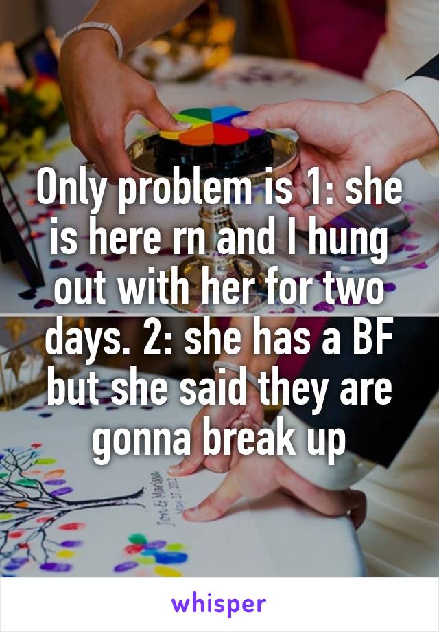 Only problem is 1: she is here rn and I hung out with her for two days. 2: she has a BF but she said they are gonna break up