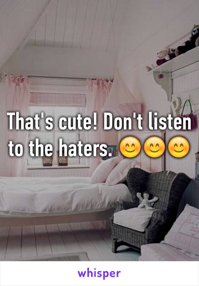 That's cute! Don't listen to the haters. 😊😊😊