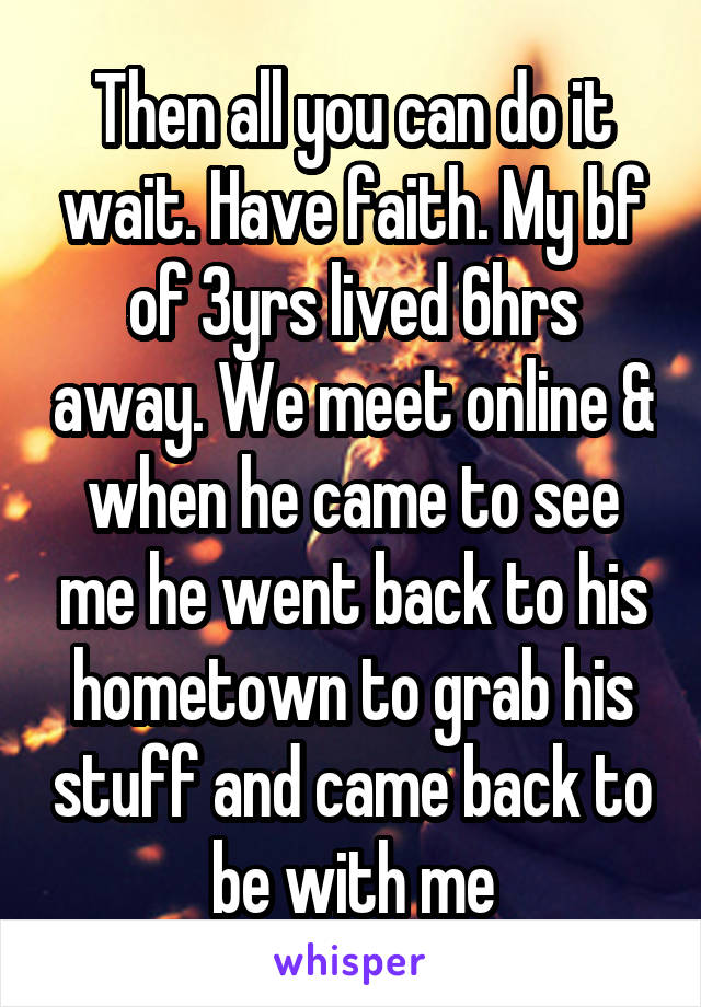 Then all you can do it wait. Have faith. My bf of 3yrs lived 6hrs away. We meet online & when he came to see me he went back to his hometown to grab his stuff and came back to be with me