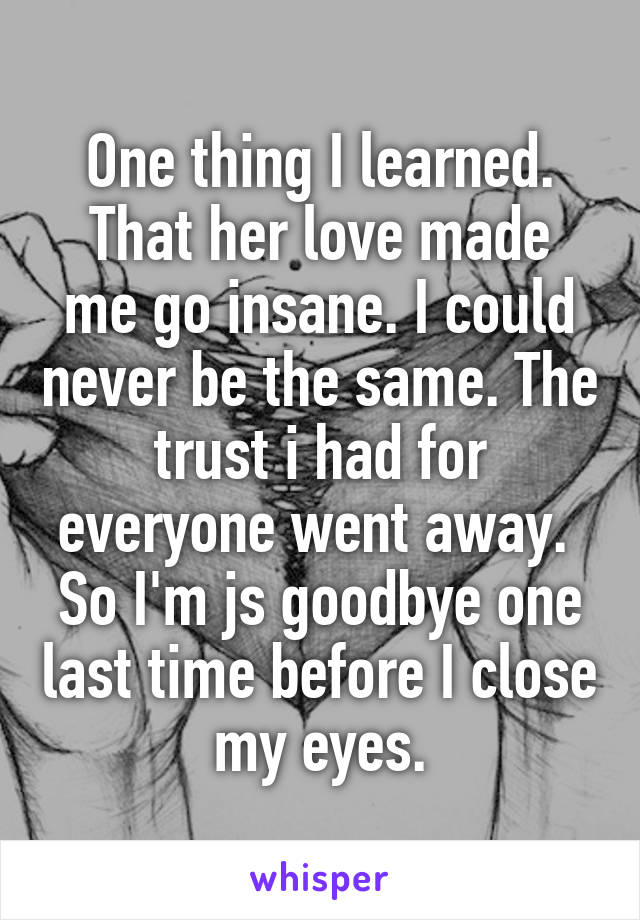 One thing I learned.
That her love made me go insane. I could never be the same. The trust i had for everyone went away.  So I'm js goodbye one last time before I close my eyes.