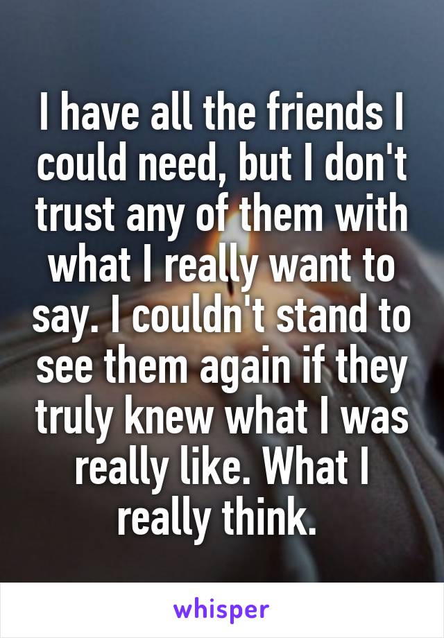 I have all the friends I could need, but I don't trust any of them with what I really want to say. I couldn't stand to see them again if they truly knew what I was really like. What I really think. 