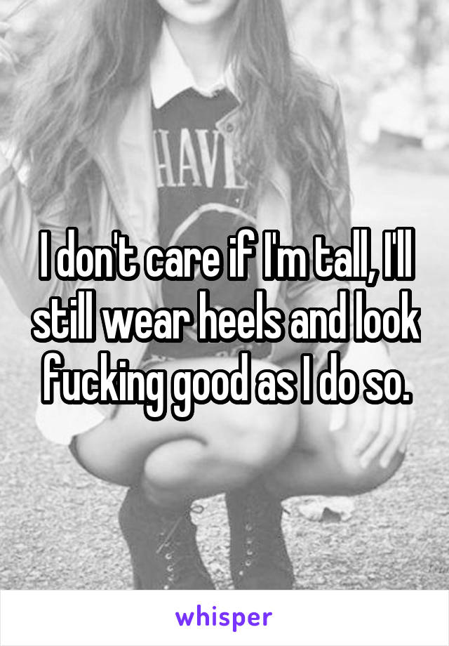 I don't care if I'm tall, I'll still wear heels and look fucking good as I do so.