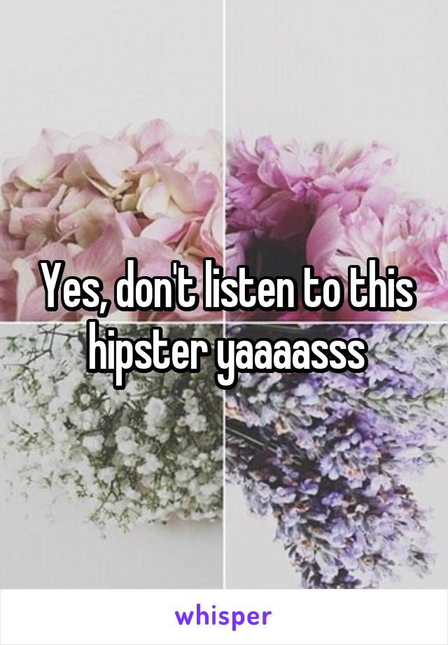 Yes, don't listen to this hipster yaaaasss