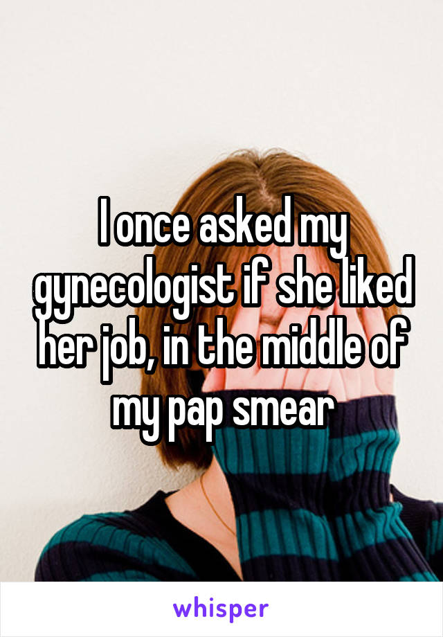 I once asked my gynecologist if she liked her job, in the middle of my pap smear