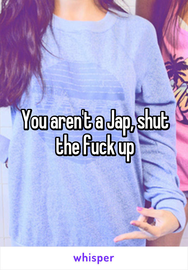 You aren't a Jap, shut the fuck up