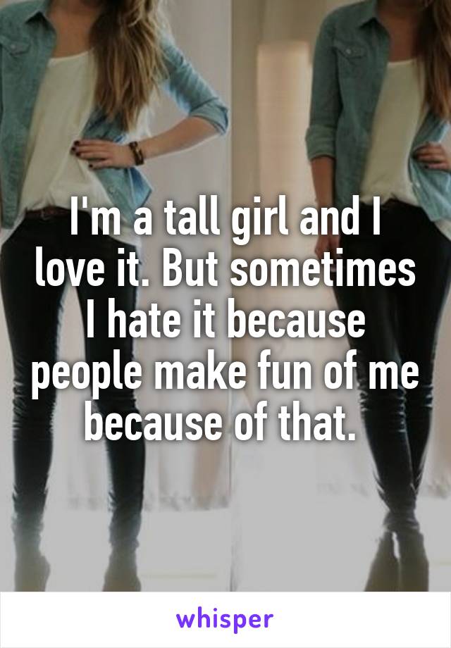 I'm a tall girl and I love it. But sometimes I hate it because people make fun of me because of that. 