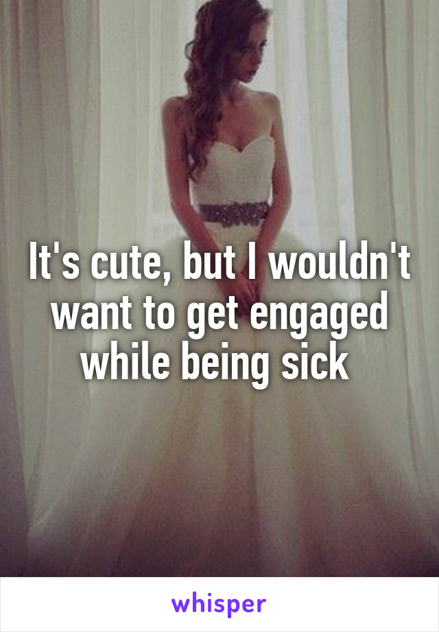 It's cute, but I wouldn't want to get engaged while being sick 