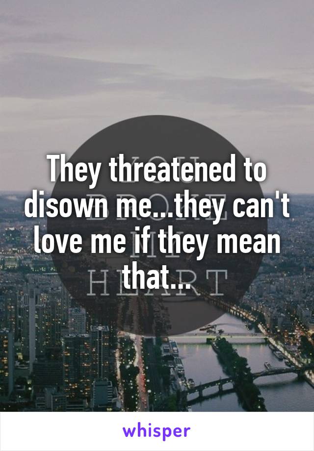 They threatened to disown me...they can't love me if they mean that...