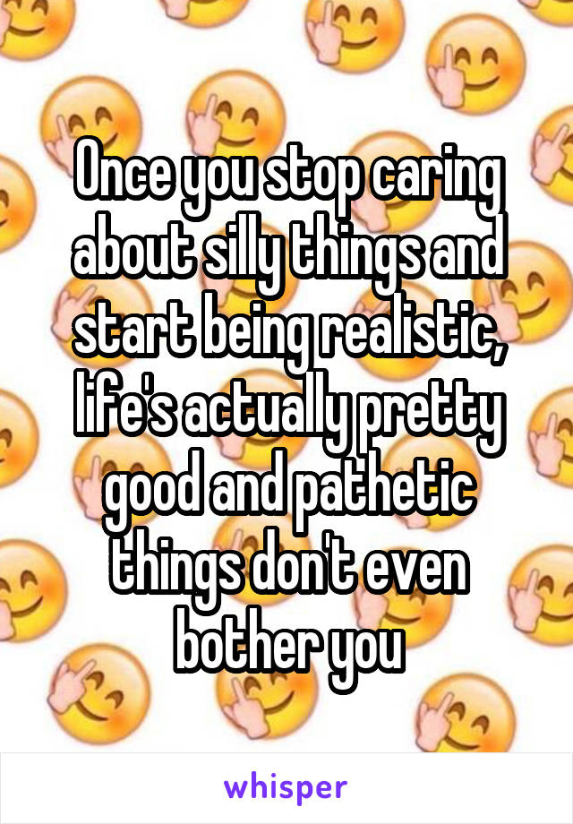 Once you stop caring about silly things and start being realistic, life's actually pretty good and pathetic things don't even bother you