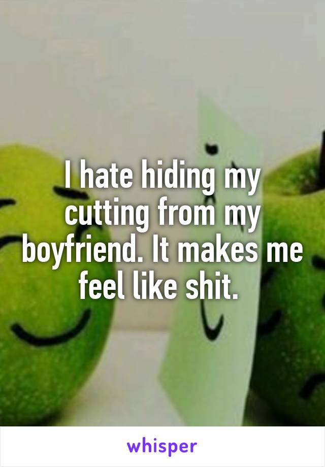 I hate hiding my cutting from my boyfriend. It makes me feel like shit. 