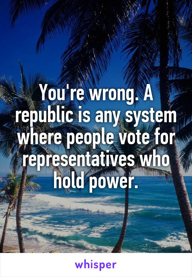 You're wrong. A republic is any system where people vote for representatives who hold power.