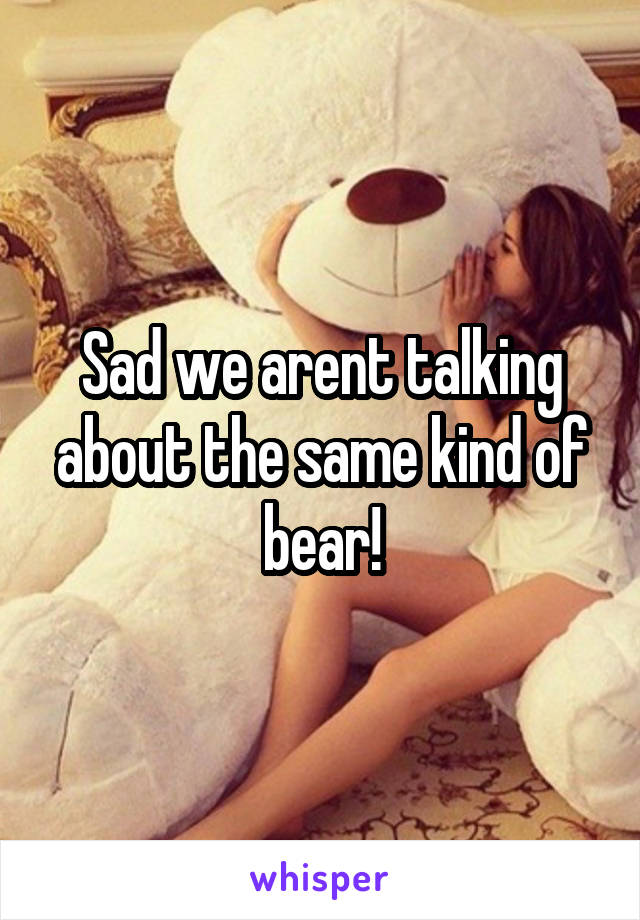 Sad we arent talking about the same kind of bear!