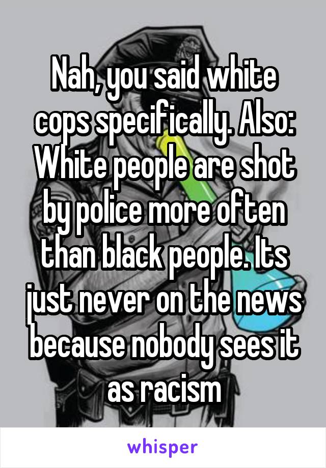 Nah, you said white cops specifically. Also: White people are shot by police more often than black people. Its just never on the news because nobody sees it as racism