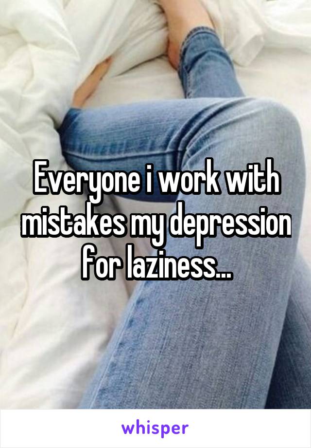 Everyone i work with mistakes my depression for laziness...