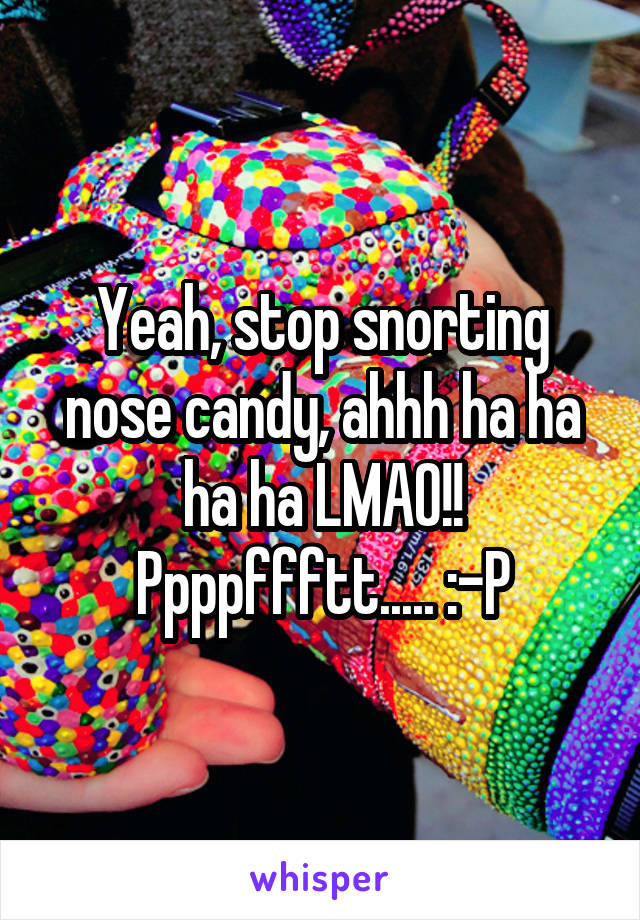 Yeah, stop snorting nose candy, ahhh ha ha ha ha LMAO!!
Ppppffftt..... :-P