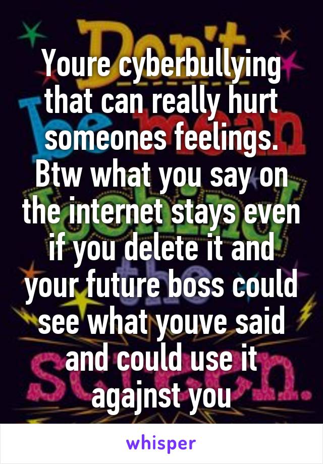 Youre cyberbullying that can really hurt someones feelings. Btw what you say on the internet stays even if you delete it and your future boss could see what youve said and could use it agajnst you