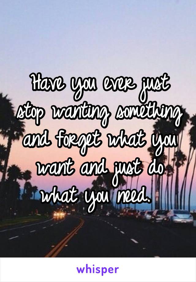 Have you ever just stop wanting something and forget what you want and just do what you need. 