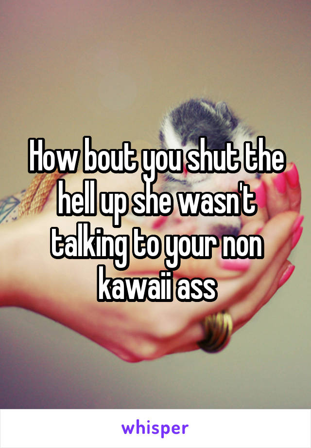 How bout you shut the hell up she wasn't talking to your non kawaii ass