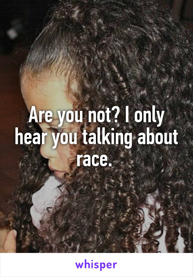 Are you not? I only hear you talking about race. 