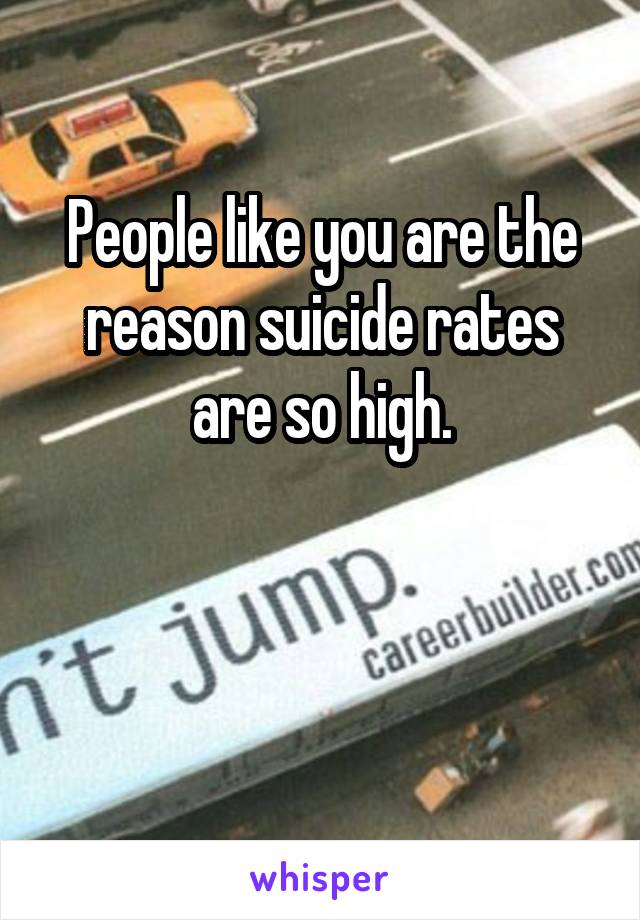 People like you are the reason suicide rates are so high.


