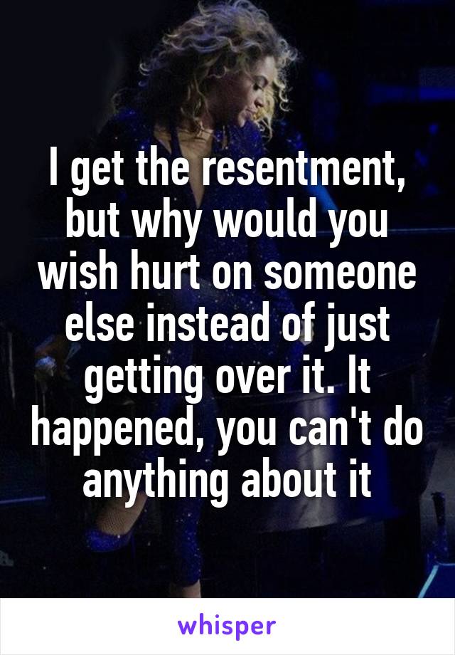 I get the resentment, but why would you wish hurt on someone else instead of just getting over it. It happened, you can't do anything about it