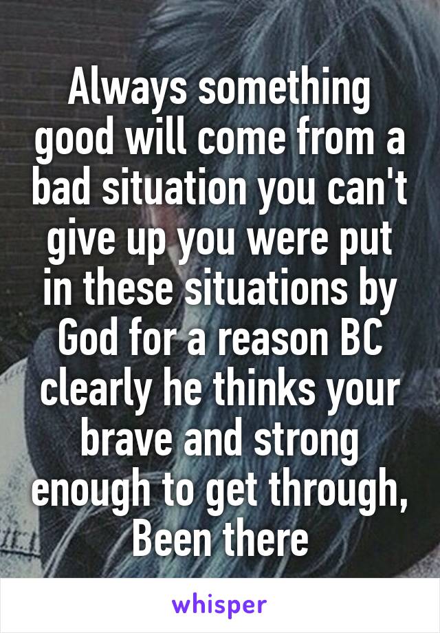 Always something good will come from a bad situation you can't give up you were put in these situations by God for a reason BC clearly he thinks your brave and strong enough to get through, Been there