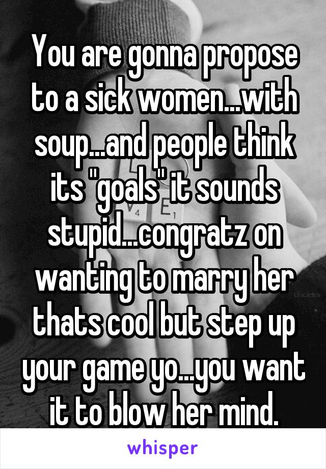 You are gonna propose to a sick women...with soup...and people think its "goals" it sounds stupid...congratz on wanting to marry her thats cool but step up your game yo...you want it to blow her mind.