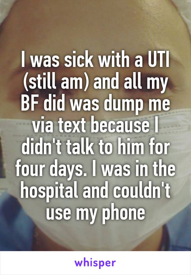 I was sick with a UTI (still am) and all my BF did was dump me via text because I didn't talk to him for four days. I was in the hospital and couldn't use my phone