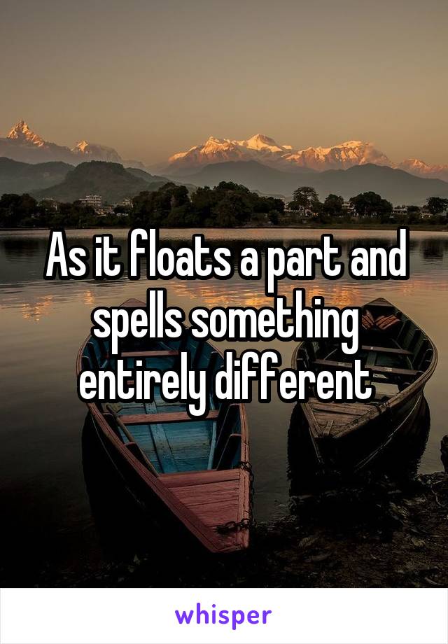 As it floats a part and spells something entirely different