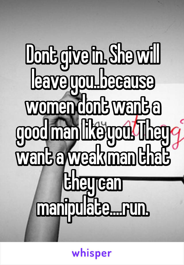 Dont give in. She will leave you..because women dont want a good man like you. They want a weak man that they can manipulate....run.