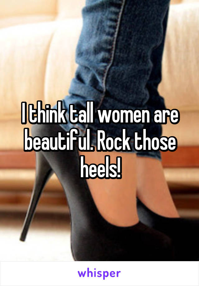 I think tall women are beautiful. Rock those heels!