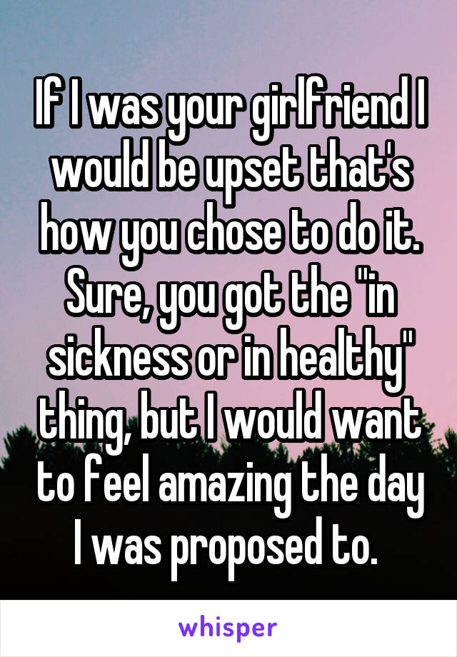 If I was your girlfriend I would be upset that's how you chose to do it. Sure, you got the "in sickness or in healthy" thing, but I would want to feel amazing the day I was proposed to. 