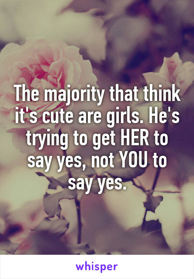 The majority that think it's cute are girls. He's trying to get HER to say yes, not YOU to say yes.