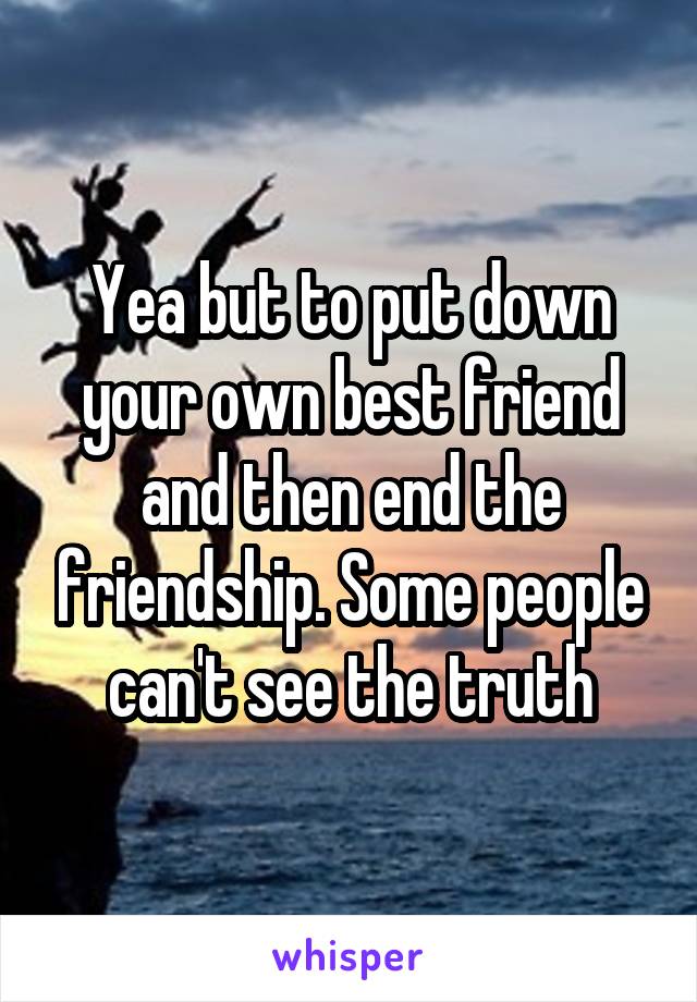 Yea but to put down your own best friend and then end the friendship. Some people can't see the truth