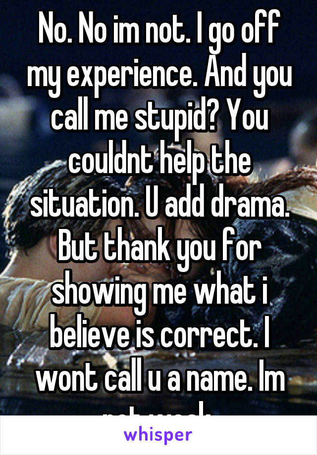 No. No im not. I go off my experience. And you call me stupid? You couldnt help the situation. U add drama. But thank you for showing me what i believe is correct. I wont call u a name. Im not weak.