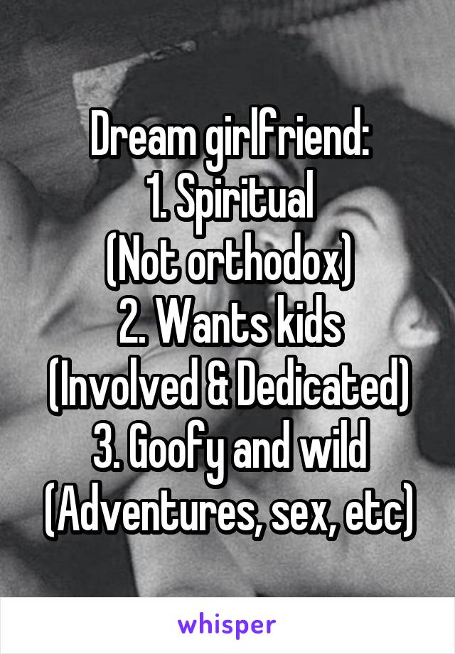 Dream girlfriend:
1. Spiritual
(Not orthodox)
2. Wants kids
(Involved & Dedicated)
3. Goofy and wild
(Adventures, sex, etc)