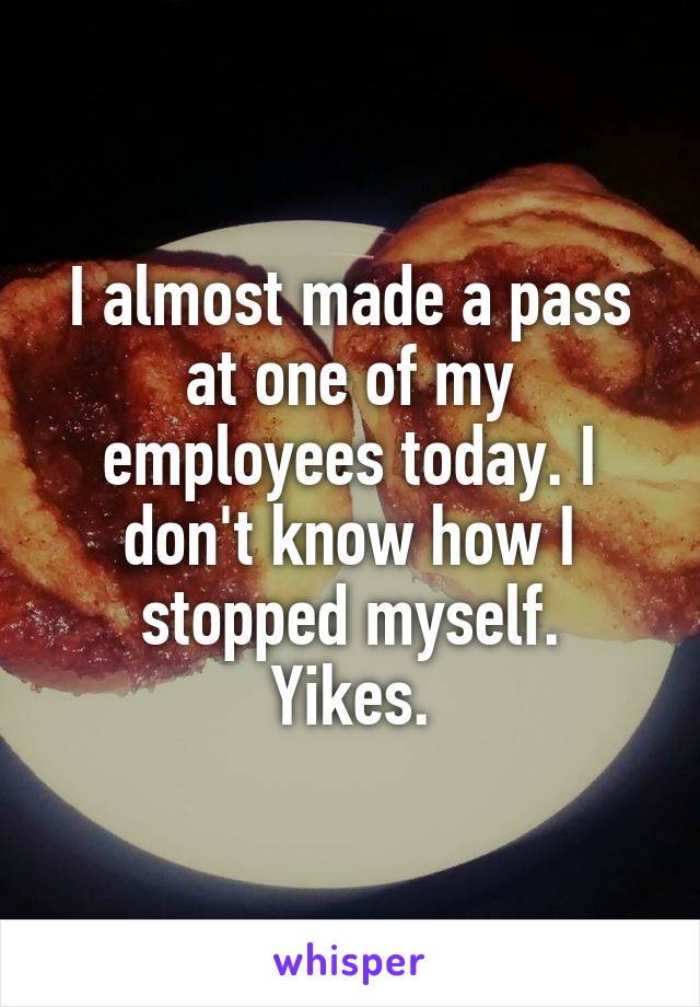 I almost made a pass at one of my employees today. I don't know how I stopped myself.
Yikes.