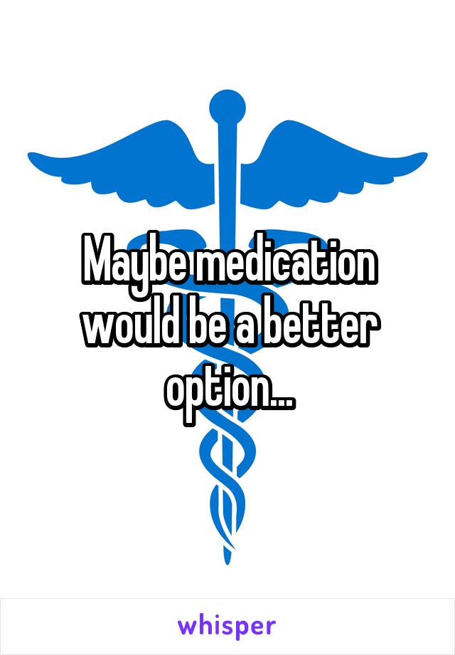 Maybe medication would be a better option...