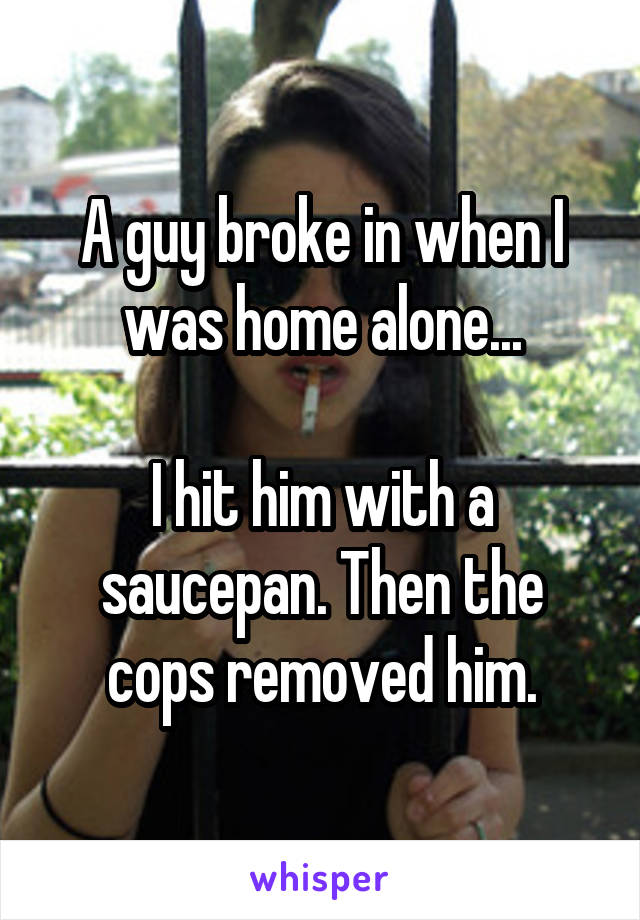 A guy broke in when I was home alone...

I hit him with a saucepan. Then the cops removed him.