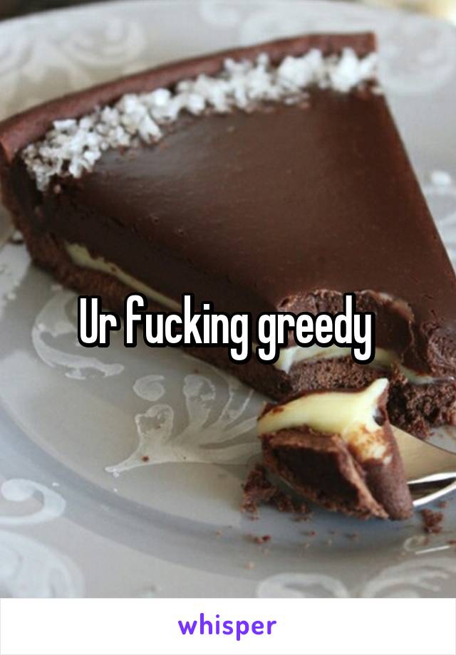 Ur fucking greedy 