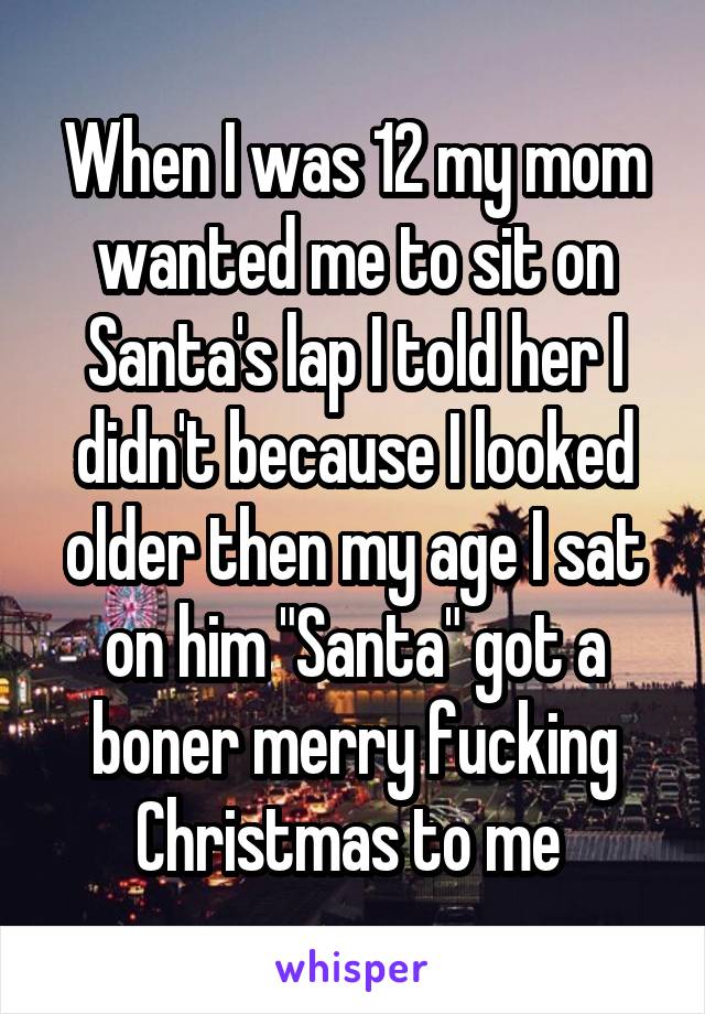 When I was 12 my mom wanted me to sit on Santa's lap I told her I didn't because I looked older then my age I sat on him "Santa" got a boner merry fucking Christmas to me 