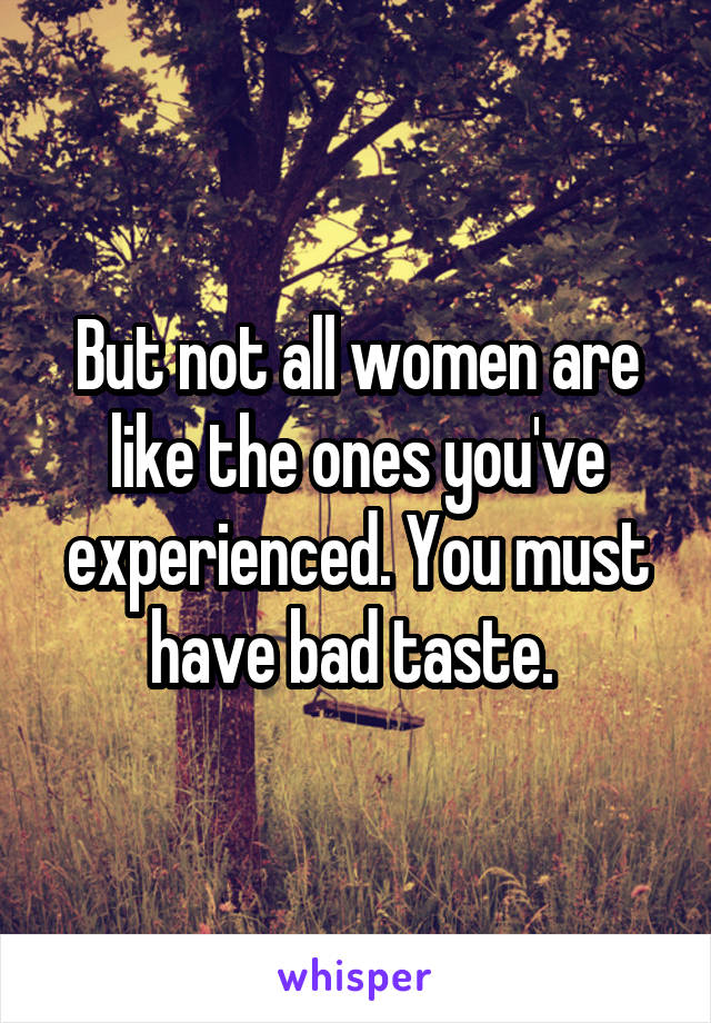 But not all women are like the ones you've experienced. You must have bad taste. 