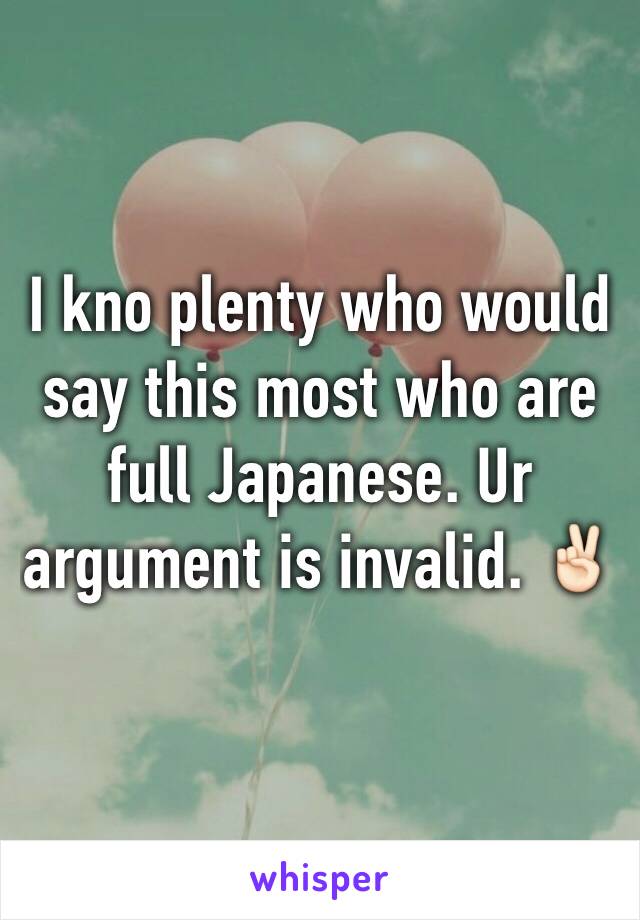 I kno plenty who would say this most who are full Japanese. Ur argument is invalid. ✌🏻️