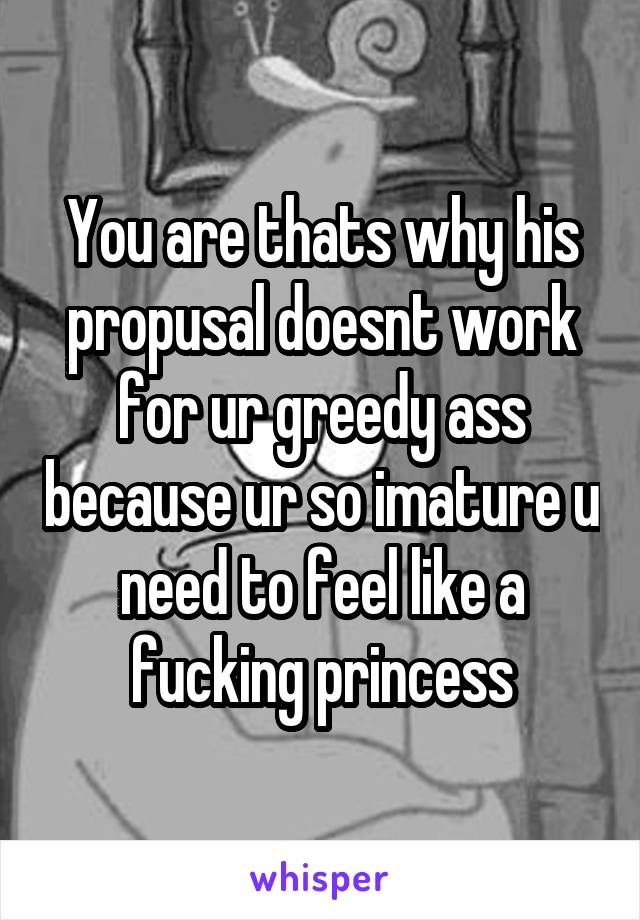 You are thats why his propusal doesnt work for ur greedy ass because ur so imature u need to feel like a fucking princess