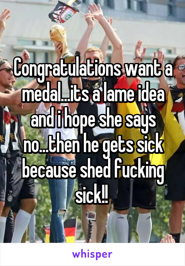 Congratulations want a medal...its a lame idea and i hope she says no...then he gets sick because shed fucking sick!! 