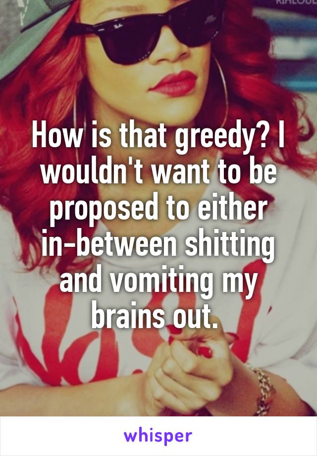 How is that greedy? I wouldn't want to be proposed to either in-between shitting and vomiting my brains out. 