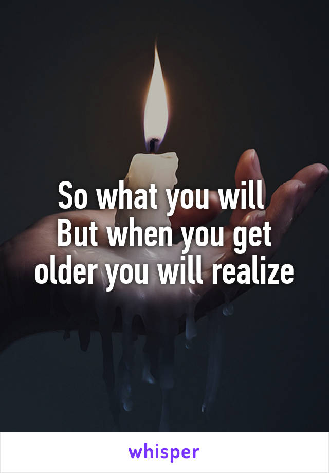 So what you will 
But when you get older you will realize