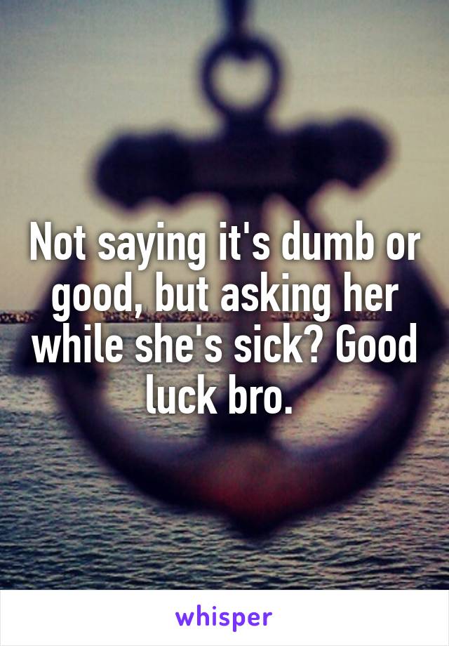 Not saying it's dumb or good, but asking her while she's sick? Good luck bro. 