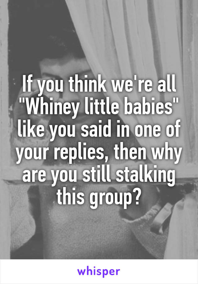 If you think we're all "Whiney little babies" like you said in one of your replies, then why are you still stalking this group?