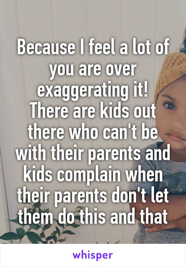 Because I feel a lot of you are over exaggerating it!
There are kids out there who can't be with their parents and kids complain when their parents don't let them do this and that